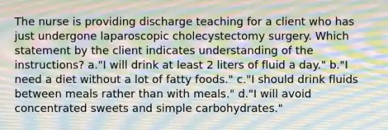 The nurse is providing discharge teaching for a client who has just undergone laparoscopic cholecystectomy surgery. Which statement by the client indicates understanding of the instructions? a."I will drink at least 2 liters of fluid a day." b."I need a diet without a lot of fatty foods." c."I should drink fluids between meals rather than with meals." d."I will avoid concentrated sweets and simple carbohydrates."