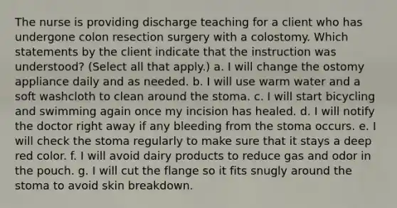 The nurse is providing discharge teaching for a client who has undergone colon resection surgery with a colostomy. Which statements by the client indicate that the instruction was understood? (Select all that apply.) a. I will change the ostomy appliance daily and as needed. b. I will use warm water and a soft washcloth to clean around the stoma. c. I will start bicycling and swimming again once my incision has healed. d. I will notify the doctor right away if any bleeding from the stoma occurs. e. I will check the stoma regularly to make sure that it stays a deep red color. f. I will avoid dairy products to reduce gas and odor in the pouch. g. I will cut the flange so it fits snugly around the stoma to avoid skin breakdown.