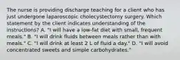 The nurse is providing discharge teaching for a client who has just undergone laparoscopic cholecystectomy surgery. Which statement by the client indicates understanding of the instructions? A. "I will have a low-fat diet with small, frequent meals." B. "I will drink fluids between meals rather than with meals." C. "I will drink at least 2 L of fluid a day." D. "I will avoid concentrated sweets and simple carbohydrates."