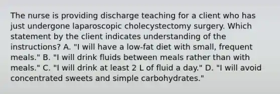 The nurse is providing discharge teaching for a client who has just undergone laparoscopic cholecystectomy surgery. Which statement by the client indicates understanding of the instructions? A. "I will have a low-fat diet with small, frequent meals." B. "I will drink fluids between meals rather than with meals." C. "I will drink at least 2 L of fluid a day." D. "I will avoid concentrated sweets and simple carbohydrates."