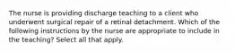 The nurse is providing discharge teaching to a client who underwent surgical repair of a retinal detachment. Which of the following instructions by the nurse are appropriate to include in the teaching? Select all that apply.