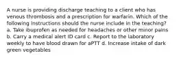 A nurse is providing discharge teaching to a client who has venous thrombosis and a prescription for warfarin. Which of the following instructions should the nurse include in the teaching? a. Take ibuprofen as needed for headaches or other minor pains b. Carry a medical alert ID card c. Report to the laboratory weekly to have blood drawn for aPTT d. Increase intake of dark green vegetables