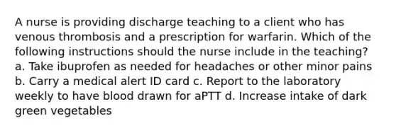 A nurse is providing discharge teaching to a client who has venous thrombosis and a prescription for warfarin. Which of the following instructions should the nurse include in the teaching? a. Take ibuprofen as needed for headaches or other minor pains b. Carry a medical alert ID card c. Report to the laboratory weekly to have blood drawn for aPTT d. Increase intake of dark green vegetables