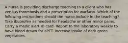 A nurse is providing discharge teaching to a client who has venous thrombosis and a prescription for warfarin. Which of the following instructions should the nurse include in the teaching? Take ibuprofen as needed for headache or other minor pains. Carry a medic alert ID card. Report to the laboratory weekly to have blood drawn for aPTT. Increase intake of dark green vegetables.