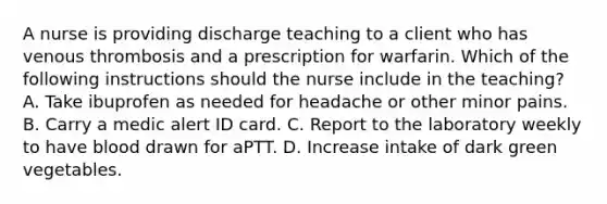 A nurse is providing discharge teaching to a client who has venous thrombosis and a prescription for warfarin. Which of the following instructions should the nurse include in the teaching? A. Take ibuprofen as needed for headache or other minor pains. B. Carry a medic alert ID card. C. Report to the laboratory weekly to have blood drawn for aPTT. D. Increase intake of dark green vegetables.