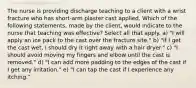 The nurse is providing discharge teaching to a client with a wrist fracture who has short-arm plaster cast applied. Which of the following statements, made by the client, would indicate to the nurse that teaching was effective? Select all that apply. a) "I will apply an ice pack to the cast over the fracture site." b) "If I get the cast wet, I should dry it right away with a hair dryer." c) "I should avoid moving my fingers and elbow until the cast is removed." d) "I can add more padding to the edges of the cast if I get any irritation." e) "I can tap the cast if I experience any itching."