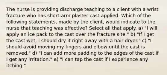 The nurse is providing discharge teaching to a client with a wrist fracture who has short-arm plaster cast applied. Which of the following statements, made by the client, would indicate to the nurse that teaching was effective? Select all that apply. a) "I will apply an ice pack to the cast over the fracture site." b) "If I get the cast wet, I should dry it right away with a hair dryer." c) "I should avoid moving my fingers and elbow until the cast is removed." d) "I can add more padding to the edges of the cast if I get any irritation." e) "I can tap the cast if I experience any itching."