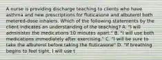 A nurse is providing discharge teaching to clients who have asthma and new prescriptions for fluticasone and albuterol both metered-dose inhalers. Which of the following statements by the client indicates an understanding of the teaching? A. "I will administer the medications 10 minutes apart." B. "I will use both medications immediately after exercising." C. "I will be sure to take the albuterol before taking the fluticasone" D. "If breathing begins to feel tight, I will use t