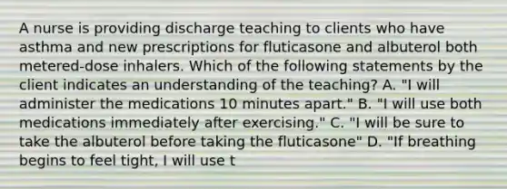 A nurse is providing discharge teaching to clients who have asthma and new prescriptions for fluticasone and albuterol both metered-dose inhalers. Which of the following statements by the client indicates an understanding of the teaching? A. "I will administer the medications 10 minutes apart." B. "I will use both medications immediately after exercising." C. "I will be sure to take the albuterol before taking the fluticasone" D. "If breathing begins to feel tight, I will use t