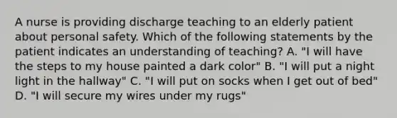 A nurse is providing discharge teaching to an elderly patient about personal safety. Which of the following statements by the patient indicates an understanding of teaching? A. "I will have the steps to my house painted a dark color" B. "I will put a night light in the hallway" C. "I will put on socks when I get out of bed" D. "I will secure my wires under my rugs"