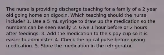 The nurse is providing discharge teaching for a family of a 2 year old going home on digoxin. Which teaching should the nurse include? 1. Use a 5 mL syringe to draw up the medication so the numbers can be seen easily. 2. Give 1 hour before or 2 hours after feedings. 3. Add the medication to the sippy cup so it is easier to administer. 4. Check the apical pulse before giving medication. 5. Store the medication in the refrigerator.