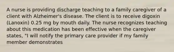 A nurse is providing discharge teaching to a family caregiver of a client with Alzheimer's disease. The client is to receive digoxin (Lanoxin) 0.25 mg by mouth daily. The nurse recognizes teaching about this medication has been effective when the caregiver states, "I will notify the primary care provider if my family member demonstrates