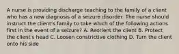 A nurse is providing discharge teaching to the family of a client who has a new diagnosis of a seizure disorder. The nurse should instruct the client's family to take which of the following actions first in the event of a seizure? A. Reorient the client B. Protect the client's head C. Loosen constrictive clothing D. Turn the client onto his side