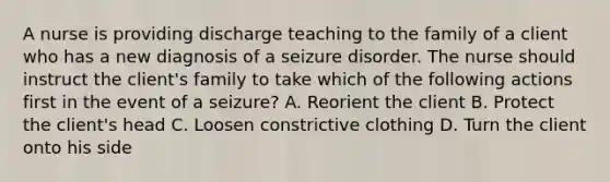 A nurse is providing discharge teaching to the family of a client who has a new diagnosis of a seizure disorder. The nurse should instruct the client's family to take which of the following actions first in the event of a seizure? A. Reorient the client B. Protect the client's head C. Loosen constrictive clothing D. Turn the client onto his side