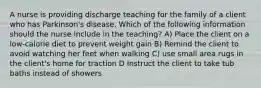 A nurse is providing discharge teaching for the family of a client who has Parkinson's disease. Which of the following information should the nurse include in the teaching? A) Place the client on a low-calorie diet to prevent weight gain B) Remind the client to avoid watching her feet when walking C) use small area rugs in the client's home for traction D Instruct the client to take tub baths instead of showers