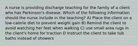 A nurse is providing discharge teaching for the family of a client who has Parkinson's disease. Which of the following information should the nurse include in the teaching? A) Place the client on a low-calorie diet to prevent weight gain B) Remind the client to avoid watching her feet when walking C) use small area rugs in the client's home for traction D Instruct the client to take tub baths instead of showers