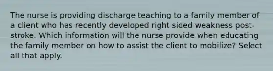 The nurse is providing discharge teaching to a family member of a client who has recently developed right sided weakness post-stroke. Which information will the nurse provide when educating the family member on how to assist the client to mobilize? Select all that apply.