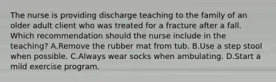 The nurse is providing discharge teaching to the family of an older adult client who was treated for a fracture after a fall. Which recommendation should the nurse include in the​ teaching? A.Remove the rubber mat from tub. B.Use a step stool when possible. C.Always wear socks when ambulating. D.Start a mild exercise program.