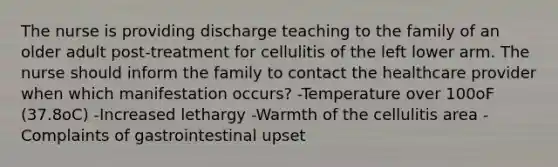 The nurse is providing discharge teaching to the family of an older adult post-treatment for cellulitis of the left lower arm. The nurse should inform the family to contact the healthcare provider when which manifestation occurs? -Temperature over 100oF (37.8oC) -Increased lethargy -Warmth of the cellulitis area -Complaints of gastrointestinal upset