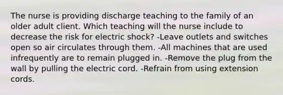 The nurse is providing discharge teaching to the family of an older adult client. Which teaching will the nurse include to decrease the risk for electric shock? -Leave outlets and switches open so air circulates through them. -All machines that are used infrequently are to remain plugged in. -Remove the plug from the wall by pulling the electric cord. -Refrain from using extension cords.