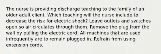 The nurse is providing discharge teaching to the family of an older adult client. Which teaching will the nurse include to decrease the risk for electric shock? Leave outlets and switches open so air circulates through them. Remove the plug from the wall by pulling the electric cord. All machines that are used infrequently are to remain plugged in. Refrain from using extension cords.