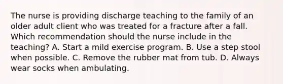 The nurse is providing discharge teaching to the family of an older adult client who was treated for a fracture after a fall. Which recommendation should the nurse include in the​ teaching? A. Start a mild exercise program. B. Use a step stool when possible. C. Remove the rubber mat from tub. D. Always wear socks when ambulating.