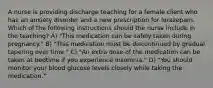 A nurse is providing discharge teaching for a female client who has an anxiety disorder and a new prescription for lorazepam. Which of the following instructions should the nurse include in the teaching? A) "This medication can be safely taken during pregnancy." B) "This medication must be discontinued by gradual tapering over time." C) "An extra dose of the medication can be taken at bedtime if you experience insomnia." D) "You should monitor your blood glucose levels closely while taking the medication."