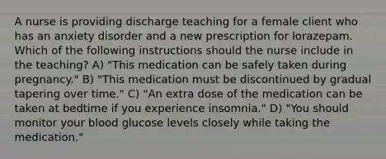 A nurse is providing discharge teaching for a female client who has an anxiety disorder and a new prescription for lorazepam. Which of the following instructions should the nurse include in the teaching? A) "This medication can be safely taken during pregnancy." B) "This medication must be discontinued by gradual tapering over time." C) "An extra dose of the medication can be taken at bedtime if you experience insomnia." D) "You should monitor your blood glucose levels closely while taking the medication."