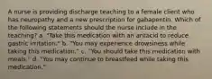 A nurse is providing discharge teaching to a female client who has neuropathy and a new prescription for gabapentin. Which of the following statements should the nurse include in the teaching? a. "Take this medication with an antacid to reduce gastric irritation." b. "You may experience drowsiness while taking this medication." c. "You should take this medication with meals." d. "You may continue to breastfeed while taking this medication."