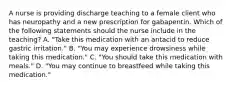 A nurse is providing discharge teaching to a female client who has neuropathy and a new prescription for gabapentin. Which of the following statements should the nurse include in the teaching? A. "Take this medication with an antacid to reduce gastric irritation." B. "You may experience drowsiness while taking this medication." C. "You should take this medication with meals." D. "You may continue to breastfeed while taking this medication."