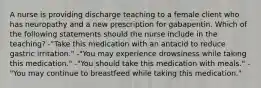 A nurse is providing discharge teaching to a female client who has neuropathy and a new prescription for gabapentin. Which of the following statements should the nurse include in the teaching? -"Take this medication with an antacid to reduce gastric irritation." -"You may experience drowsiness while taking this medication." -"You should take this medication with meals." -"You may continue to breastfeed while taking this medication."