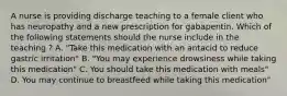 A nurse is providing discharge teaching to a female client who has neuropathy and a new prescription for gabapentin. Which of the following statements should the nurse include in the teaching ? A. "Take this medication with an antacid to reduce gastric irritation" B. "You may experience drowsiness while taking this medication" C. You should take this medication with meals" D. You may continue to breastfeed while taking this medication"