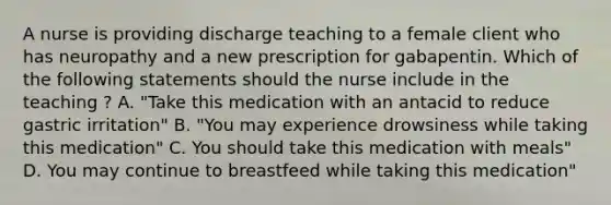 A nurse is providing discharge teaching to a female client who has neuropathy and a new prescription for gabapentin. Which of the following statements should the nurse include in the teaching ? A. "Take this medication with an antacid to reduce gastric irritation" B. "You may experience drowsiness while taking this medication" C. You should take this medication with meals" D. You may continue to breastfeed while taking this medication"