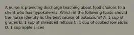 A nurse is providing discharge teaching about food choices to a client who has hypokalemia. Which of the following foods should the nurse identity as the best source of potassium? A. 1 cup of grapes B. 1 cup of shredded lettuce C. 1 cup of cooked tomatoes D. 1 cup apple slices