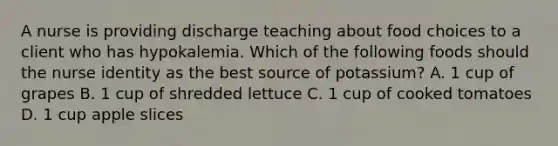 A nurse is providing discharge teaching about food choices to a client who has hypokalemia. Which of the following foods should the nurse identity as the best source of potassium? A. 1 cup of grapes B. 1 cup of shredded lettuce C. 1 cup of cooked tomatoes D. 1 cup apple slices