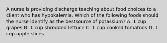 A nurse is providing discharge teaching about food choices to a client who has hypokalemia. Which of the following foods should the nurse identify as the bestsource of potassium? A. 1 cup grapes B. 1 cup shredded lettuce C. 1 cup cooked tomatoes D. 1 cup apple slices