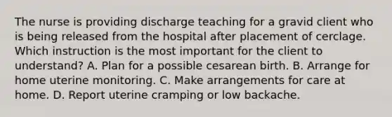 The nurse is providing discharge teaching for a gravid client who is being released from the hospital after placement of cerclage. Which instruction is the most important for the client to understand? A. Plan for a possible cesarean birth. B. Arrange for home uterine monitoring. C. Make arrangements for care at home. D. Report uterine cramping or low backache.