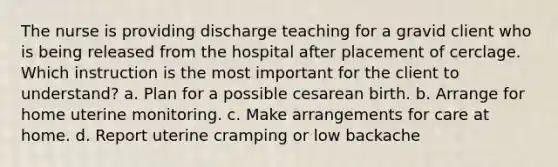 The nurse is providing discharge teaching for a gravid client who is being released from the hospital after placement of cerclage. Which instruction is the most important for the client to understand? a. Plan for a possible cesarean birth. b. Arrange for home uterine monitoring. c. Make arrangements for care at home. d. Report uterine cramping or low backache