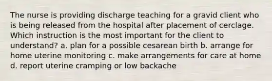 The nurse is providing discharge teaching for a gravid client who is being released from the hospital after placement of cerclage. Which instruction is the most important for the client to understand? a. plan for a possible cesarean birth b. arrange for home uterine monitoring c. make arrangements for care at home d. report uterine cramping or low backache