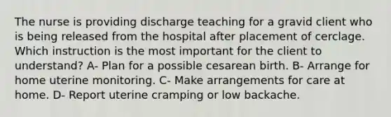 The nurse is providing discharge teaching for a gravid client who is being released from the hospital after placement of cerclage. Which instruction is the most important for the client to understand? A- Plan for a possible cesarean birth. B- Arrange for home uterine monitoring. C- Make arrangements for care at home. D- Report uterine cramping or low backache.