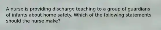 A nurse is providing discharge teaching to a group of guardians of infants about home safety. Which of the following statements should the nurse make?