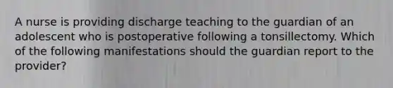 A nurse is providing discharge teaching to the guardian of an adolescent who is postoperative following a tonsillectomy. Which of the following manifestations should the guardian report to the provider?