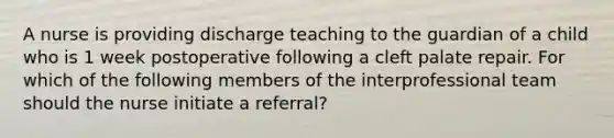 A nurse is providing discharge teaching to the guardian of a child who is 1 week postoperative following a cleft palate repair. For which of the following members of the interprofessional team should the nurse initiate a referral?