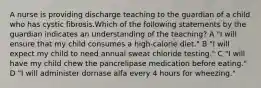 A nurse is providing discharge teaching to the guardian of a child who has cystic fibrosis.Which of the following statements by the guardian indicates an understanding of the teaching? A "I will ensure that my child consumes a high-calorie diet." B "I will expect my child to need annual sweat chloride testing." C "I will have my child chew the pancrelipase medication before eating." D "I will administer dornase alfa every 4 hours for wheezing."