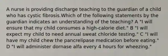 A nurse is providing discharge teaching to the guardian of a child who has cystic fibrosis.Which of the following statements by the guardian indicates an understanding of the teaching? A "I will ensure that my child consumes a high-calorie diet." B "I will expect my child to need annual sweat chloride testing." C "I will have my child chew the pancrelipase medication before eating." D "I will administer dornase alfa every 4 hours for wheezing."