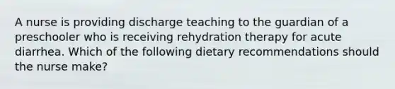 A nurse is providing discharge teaching to the guardian of a preschooler who is receiving rehydration therapy for acute diarrhea. Which of the following dietary recommendations should the nurse make?