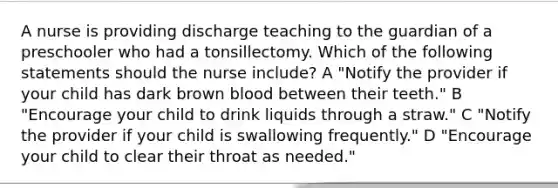 A nurse is providing discharge teaching to the guardian of a preschooler who had a tonsillectomy. Which of the following statements should the nurse include? A "Notify the provider if your child has dark brown blood between their teeth." B "Encourage your child to drink liquids through a straw." C "Notify the provider if your child is swallowing frequently." D "Encourage your child to clear their throat as needed."