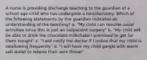 A nurse is providing discharge teaching to the guardian of a school age child who has undergone a tonsillectomy. Which of the following statements by the guardian indicates an understanding of the teaching? a. "My child can resume usual activities since this is just an outpatient surgery" b. "My child will be able to drink the chocolate milkshake I promised to get for them tonight" c. "I will notify the doctor if I notice that my child is swallowing frequently" d. "I will have my child gargle with warm salt water to relieve their sore throat"