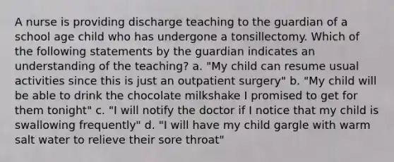 A nurse is providing discharge teaching to the guardian of a school age child who has undergone a tonsillectomy. Which of the following statements by the guardian indicates an understanding of the teaching? a. "My child can resume usual activities since this is just an outpatient surgery" b. "My child will be able to drink the chocolate milkshake I promised to get for them tonight" c. "I will notify the doctor if I notice that my child is swallowing frequently" d. "I will have my child gargle with warm salt water to relieve their sore throat"