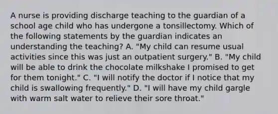 A nurse is providing discharge teaching to the guardian of a school age child who has undergone a tonsillectomy. Which of the following statements by the guardian indicates an understanding the teaching? A. "My child can resume usual activities since this was just an outpatient surgery." B. "My child will be able to drink the chocolate milkshake I promised to get for them tonight." C. "I will notify the doctor if I notice that my child is swallowing frequently." D. "I will have my child gargle with warm salt water to relieve their sore throat."